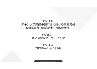 Copyright©FindJapan.inc.All rights reserved
PART1.
スキンケア商品中国市場における業界分析
&商品分析（競合分析、価格分析）
PART2．
商品選定&ターゲティング
PART3.
プロモーション...