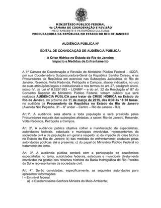 MINISTÉRIO PÚBLICO FEDERAL
4a CÂMARA DE COORDENAÇÃO E REVISÃO
MEIO-AMBIENTE E PATRIMÔNIO CULTURAL
PROCURADORIA DA REPÚBLICA NO ESTADO DO RIO DE JANEIRO
1
AUDIÊNCIA PÚBLICA Nº
EDITAL DE CONVOCAÇÃO DE AUDIÊNCIA PÚBLICA:
A Crise Hídrica no Estado do Rio de Janeiro:
Impacto e Medidas de Enfrentamento
A 4ª Câmara de Coordenação e Revisão do Ministério Público Federal – 4CCR,
por sua Coordenadora Subprocuradora-Geral da República Sandra Cureau, e os
Procuradores da República em exercício nas Subseções Judiciárias do Rio de
Janeiro, Resende, Volta Redonda, Petrópolis e Campos, abaixo indicados, no uso
de suas atribuições legais e institucionais e nos termos do art. 27, parágrafo único,
inciso IV, da Lei nº 8.625/1993 – LONMP – e do art. 22 da Resolução nº 87 do
Conselho Superior do Ministério Público Federal, tornam público que será
realizada AUDIÊNCIA PÚBLICA para tratar da CRISE HÍDRICA no Estado do
Rio de Janeiro, no próximo dia 11 de março de 2015, das 8:30 às 18:30 horas,
no auditório da Procuradoria da República no Estado do Rio de Janeiro
(Avenida Nilo Peçanha, 31 – 6o
andar – Centro – Rio de Janeiro - RJ).
Art.1º. A audiência será aberta a toda população e será presidida pelos
Procuradores naturais das subseções afetadas, a saber: Rio de Janeiro, Resende,
Volta Redonda, Petrópolis e Campos.
Art. 2º. A audiência pública objetiva colher a manifestação de especialistas,
autoridades federais, estaduais e municipais envolvidas, representantes da
sociedade civil e da população em geral a respeito: a) do impacto da crise hídrica
no Estado do Rio de Janeiro; b) das medidas de enfrentamento adotadas pelas
autoridades públicas até o presente; c) do papel do Ministério Público Federal no
tratamento do tema.
Art. 3º. A audiência pública contará com a participação de acadêmicos
especialistas no tema, autoridades federais, estaduais e municipais diretamente
envolvidas na gestão dos recursos hídricos da Bacia Hidrográfica do Rio Paraíba
do Sul e representantes da sociedade civil.
Art. 4o
. Serão convidadas, especificamente, as seguintes autoridades para
apresentar informações:
I – Em nível federal:
a) a Excelentíssima Senhora Ministra do Meio-Ambiente;
 
