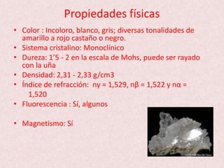 Propiedades físicas
• Color : Incoloro, blanco, gris; diversas tonalidades de
amarillo a rojo castaño o negro.
• Sistema cristalino: Monoclínico
• Dureza: 1’5 - 2 en la escala de Mohs, puede ser rayado
con la uña
• Densidad: 2,31 - 2,33 g/cm3
• Índice de refracción: nγ = 1,529, nβ = 1,522 y nα =
1,520
• Fluorescencia : Sí, algunos
• Magnetismo: Sí