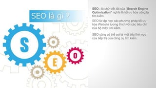 SEO : là chữ viết tắt của “Search Engine
Optimization” nghĩa là tối ưu hóa công tụ
tìm kiếm.
SEO là tập hợp các phương pháp tối ưu
hóa Website tương thích với các tiêu chí
của bộ máy tìm kiếm.
SEO cũng có thể coi là một tiểu lĩnh vực
của tiếp thị qua công cụ tìm kiếm.
 