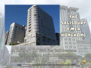 TheSalisbury YMCA Hongkong 41 Salisbury Rd. TsimShaTsuiKowloon Telephone No. +852 2268 7000 http://www.hotel2k.com/ymca-hong-kong.html http://www.hotel2k.com/ymca-hong-kong.html 