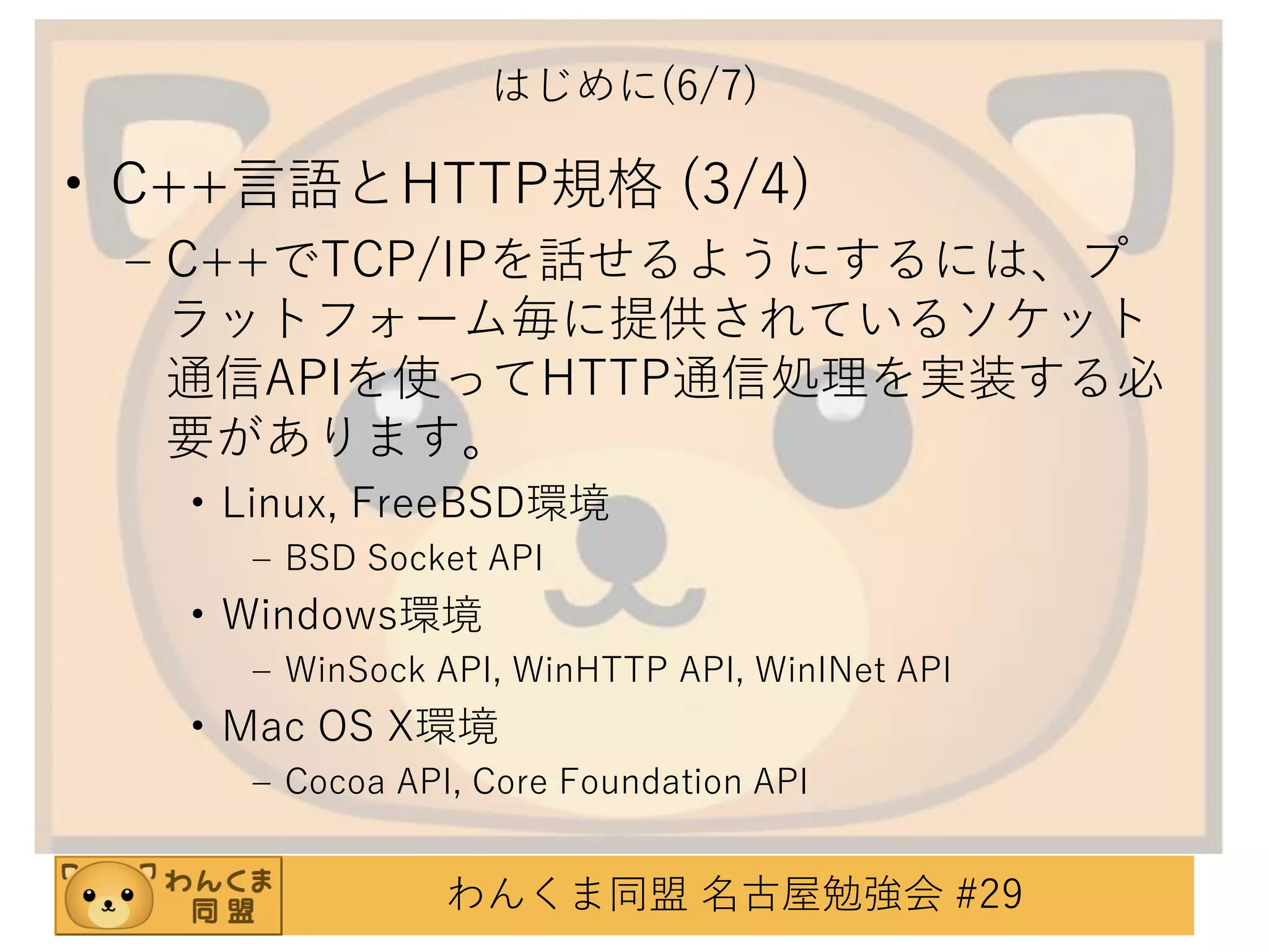 はじめに(6/7)

• C++言語とHTTP規格 (3/4)
– C++でTCP/IPを話せるようにするには、プ
ラットフォーム毎に提供されているソケット
通信APIを使ってHTTP通信処理を実装する必
要があります。
• Linux, FreeBSD環境
– BSD Socket API

• Windows環境
– WinSock API, WinHTTP API, WinINet API

• Mac OS X環境
– Cocoa API, Core Foundation API

わんくま同盟 名古屋勉強会 #29

 