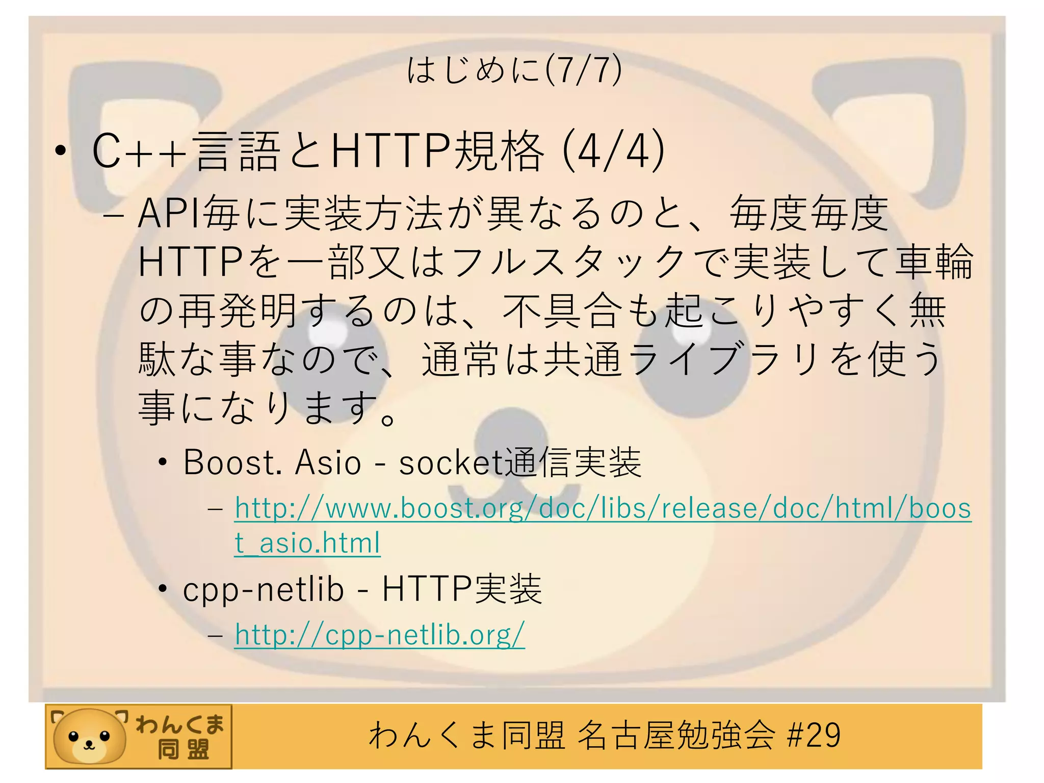 はじめに(7/7)

• C++言語とHTTP規格 (4/4)
– API毎に実装方法が異なるのと、毎度毎度
HTTPを一部又はフルスタックで実装して車輪
の再発明するのは、不具合も起こりやすく無
駄な事なので、通常は共通ライブラリを使う
事になります。
• Boost. Asio - socket通信実装
– http://www.boost.org/doc/libs/release/doc/html/boos
t_asio.html

• cpp-netlib - HTTP実装
– http://cpp-netlib.org/

わんくま同盟 名古屋勉強会 #29

 