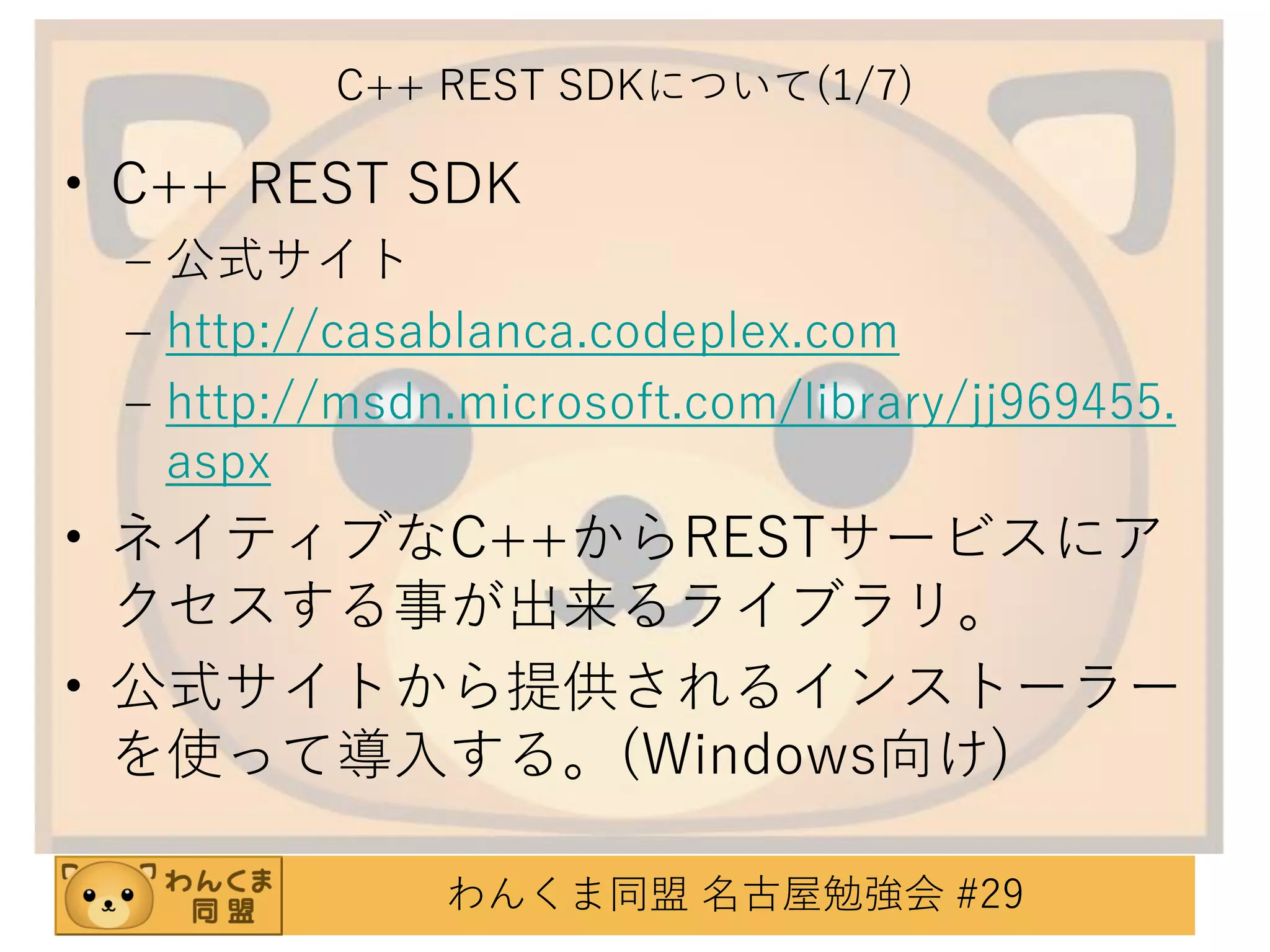 C++ REST SDKについて(1/7)

• C++ REST SDK
– 公式サイト
– http://casablanca.codeplex.com
– http://msdn.microsoft.com/library/jj969455.
aspx

• ネイティブなC++からRESTサービスにア
クセスする事が出来るライブラリ。
• 公式サイトから提供されるインストーラー
を使って導入する。(Windows向け)
わんくま同盟 名古屋勉強会 #29

 