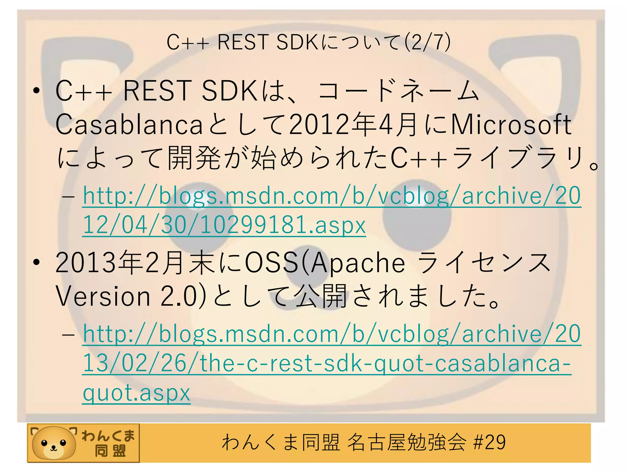 C++ REST SDKについて(2/7)

• C++ REST SDKは、コードネーム
Casablancaとして2012年4月にMicrosoft
によって開発が始められたC++ライブラリ。
– http://blogs.msdn.com/b/vcblog/archive/20
12/04/30/10299181.aspx

• 2013年2月末にOSS(Apache ライセンス
Version 2.0)として公開されました。
– http://blogs.msdn.com/b/vcblog/archive/20
13/02/26/the-c-rest-sdk-quot-casablancaquot.aspx
わんくま同盟 名古屋勉強会 #29

 