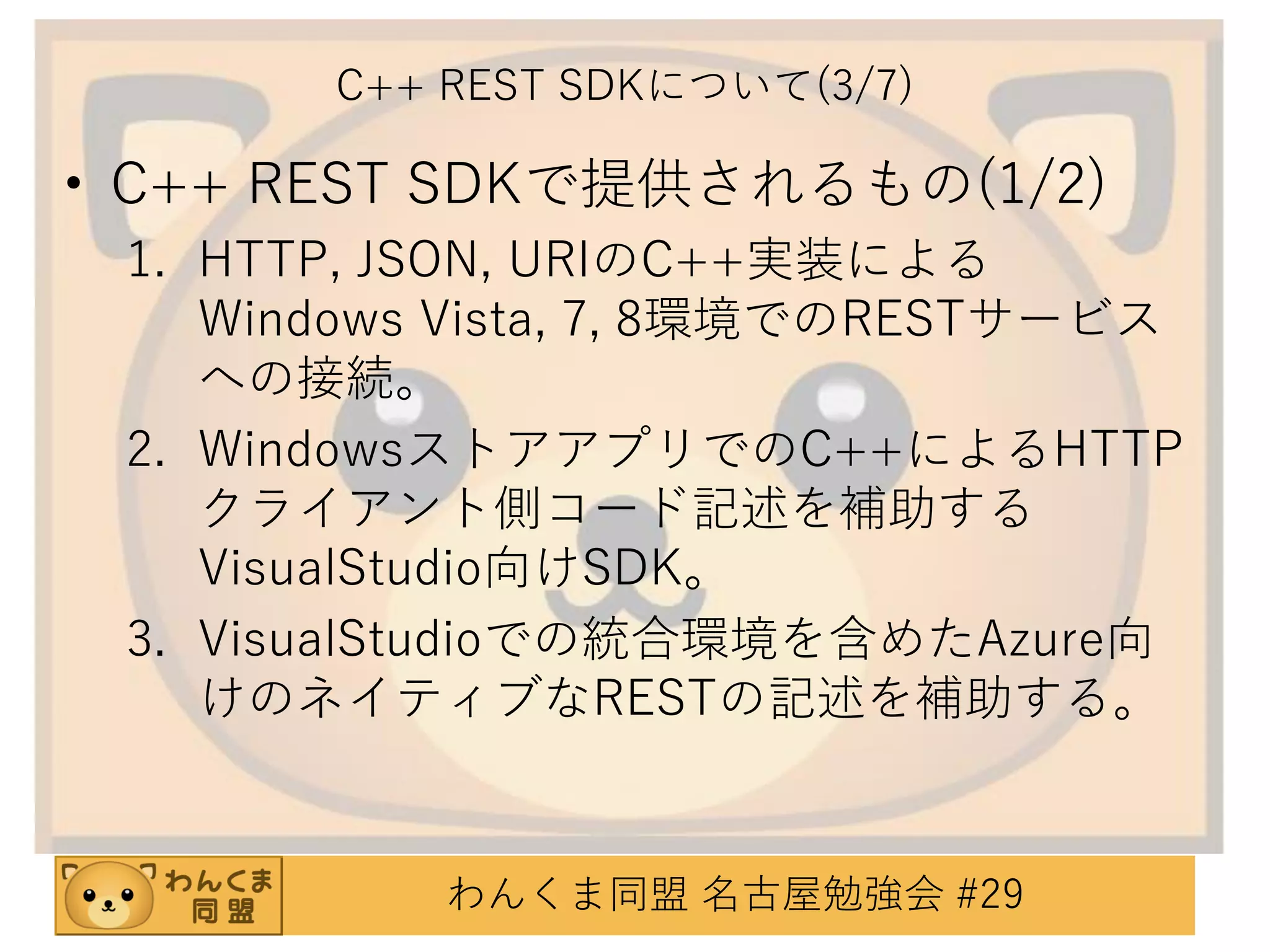 C++ REST SDKについて(3/7)

• C++ REST SDKで提供されるもの(1/2)
1. HTTP, JSON, URIのC++実装による
Windows Vista, 7, 8環境でのRESTサービス
への接続。
2. WindowsストアアプリでのC++によるHTTP
クライアント側コード記述を補助する
VisualStudio向けSDK。
3. VisualStudioでの統合環境を含めたAzure向
けのネイティブなRESTの記述を補助する。

わんくま同盟 名古屋勉強会 #29

 