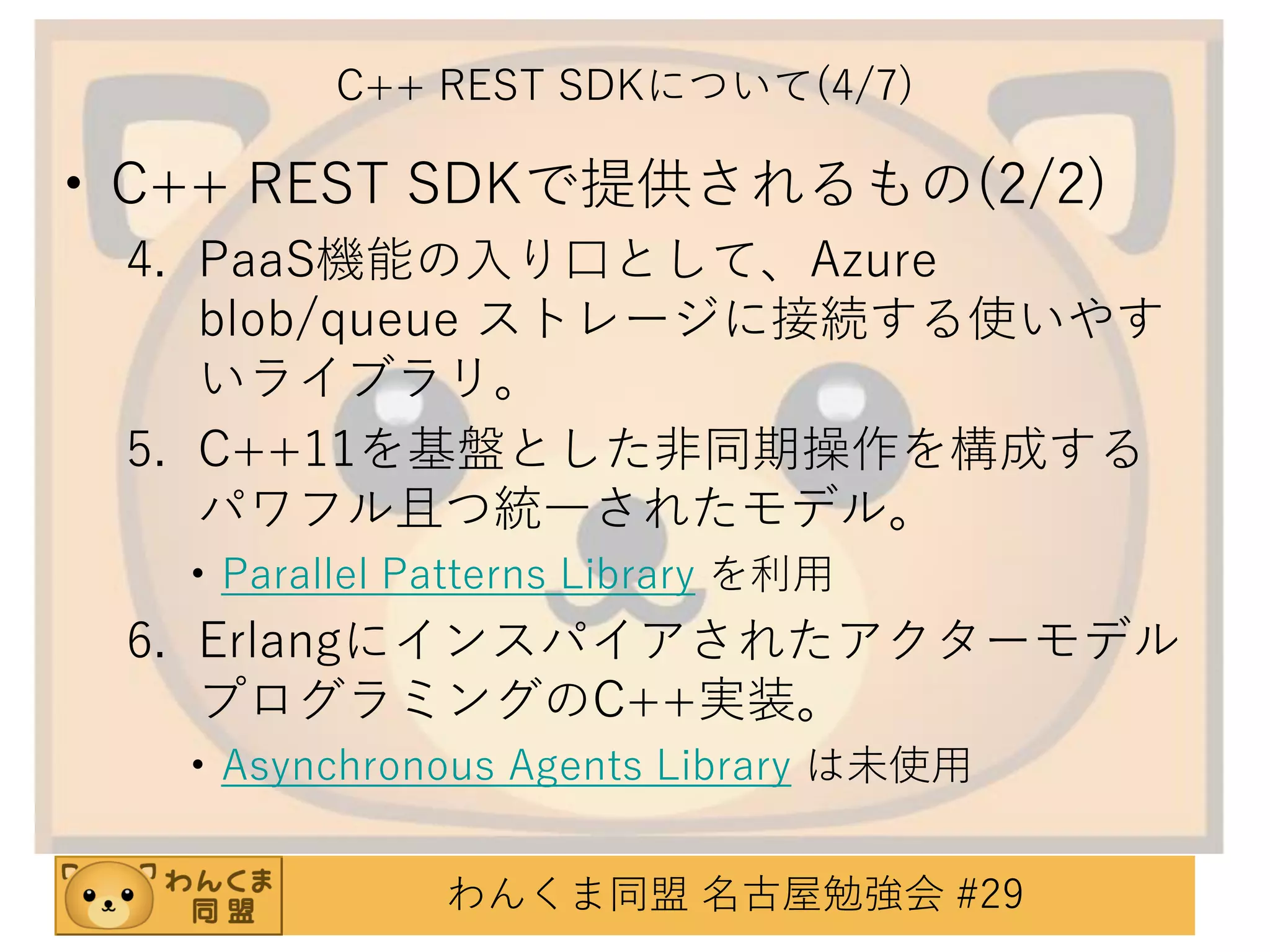 C++ REST SDKについて(4/7)

• C++ REST SDKで提供されるもの(2/2)
4. PaaS機能の入り口として、Azure
blob/queue ストレージに接続する使いやす
いライブラリ。
5. C++11を基盤とした非同期操作を構成する
パワフル且つ統一されたモデル。
• Parallel Patterns Library を利用

6. Erlangにインスパイアされたアクターモデル
プログラミングのC++実装。
• Asynchronous Agents Library は未使用
わんくま同盟 名古屋勉強会 #29

 