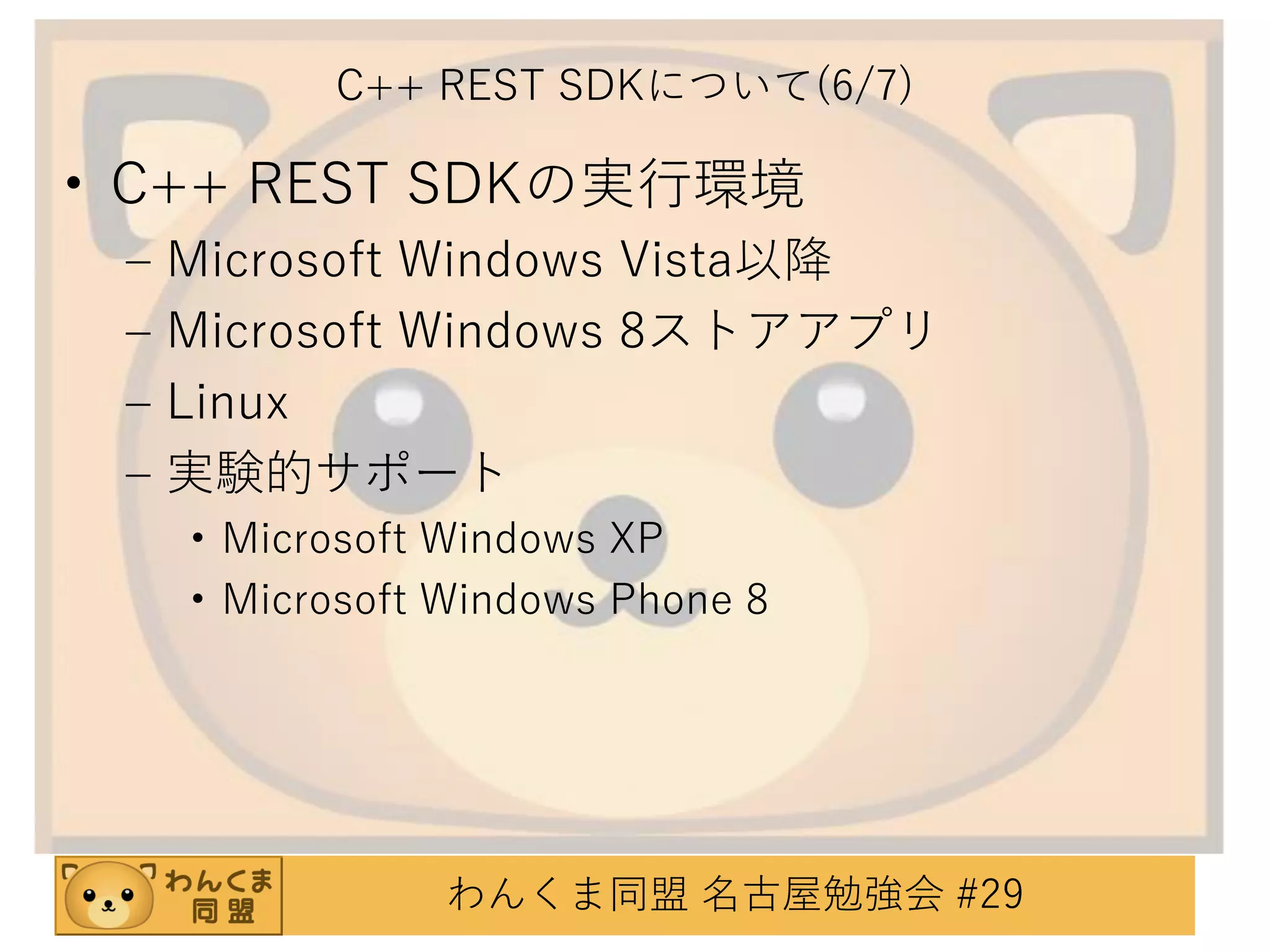 C++ REST SDKについて(6/7)

• C++ REST SDKの実行環境
–
–
–
–

Microsoft Windows Vista以降
Microsoft Windows 8ストアアプリ
Linux
実験的サポート
• Microsoft Windows XP
• Microsoft Windows Phone 8

わんくま同盟 名古屋勉強会 #29

 