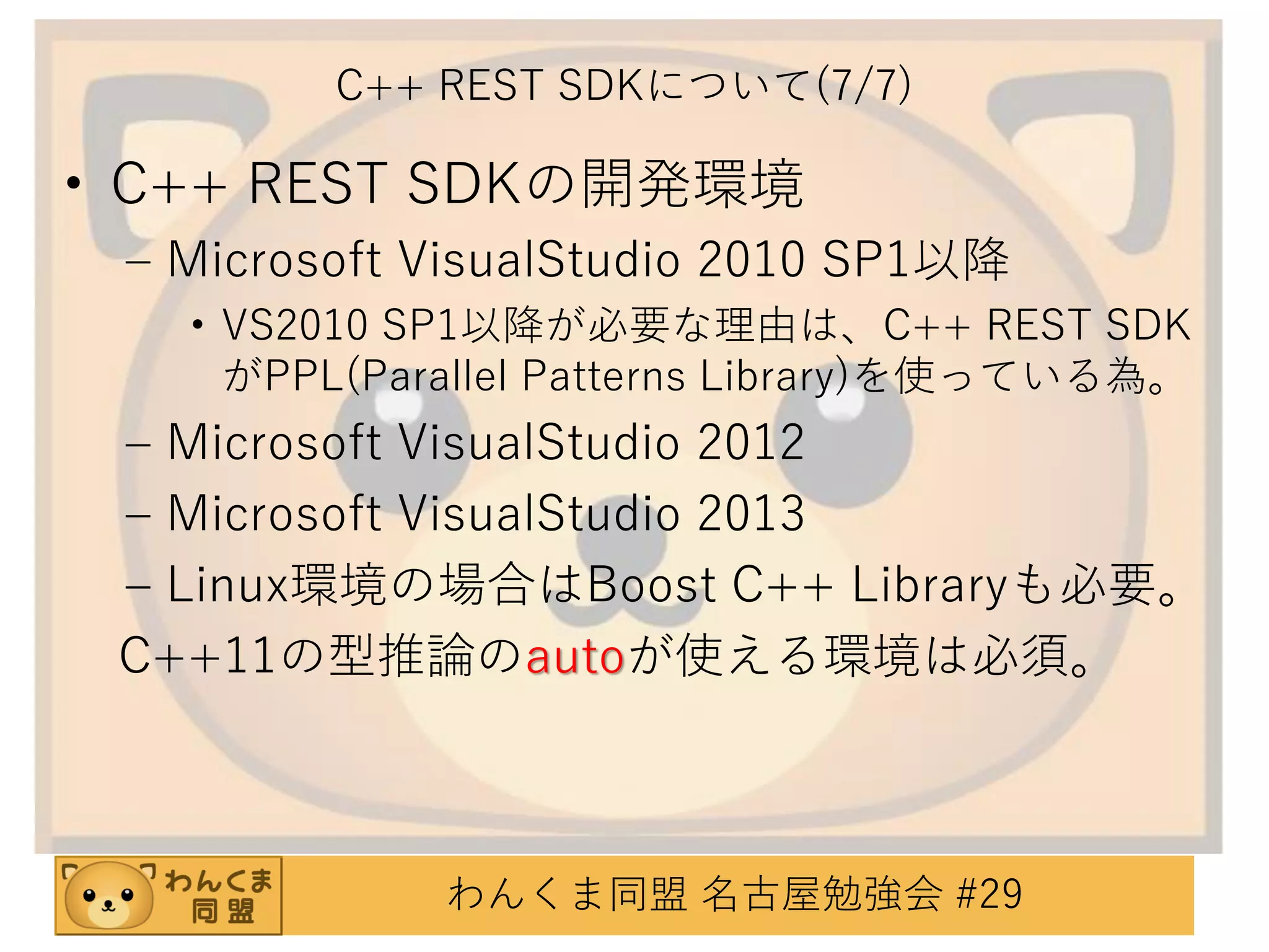 C++ REST SDKについて(7/7)

• C++ REST SDKの開発環境
– Microsoft VisualStudio 2010 SP1以降
• VS2010 SP1以降が必要な理由は、C++ REST SDK
がPPL(Parallel Patterns Library)を使っている為。

– Microsoft VisualStudio 2012
– Microsoft VisualStudio 2013
– Linux環境の場合はBoost C++ Libraryも必要。
C++11の型推論のautoが使える環境は必須。

わんくま同盟 名古屋勉強会 #29

 