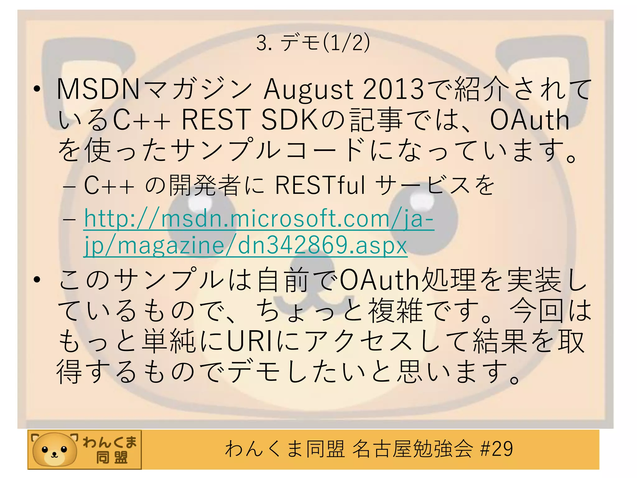 3. デモ(1/2)

• MSDNマガジン August 2013で紹介されて
いるC++ REST SDKの記事では、OAuth
を使ったサンプルコードになっています。
– C++ の開発者に RESTful サービスを
– http://msdn.microsoft.com/jajp/magazine/dn342869.aspx

• このサンプルは自前でOAuth処理を実装し
ているもので、ちょっと複雑です。今回は
もっと単純にURIにアクセスして結果を取
得するものでデモしたいと思います。
わんくま同盟 名古屋勉強会 #29

 