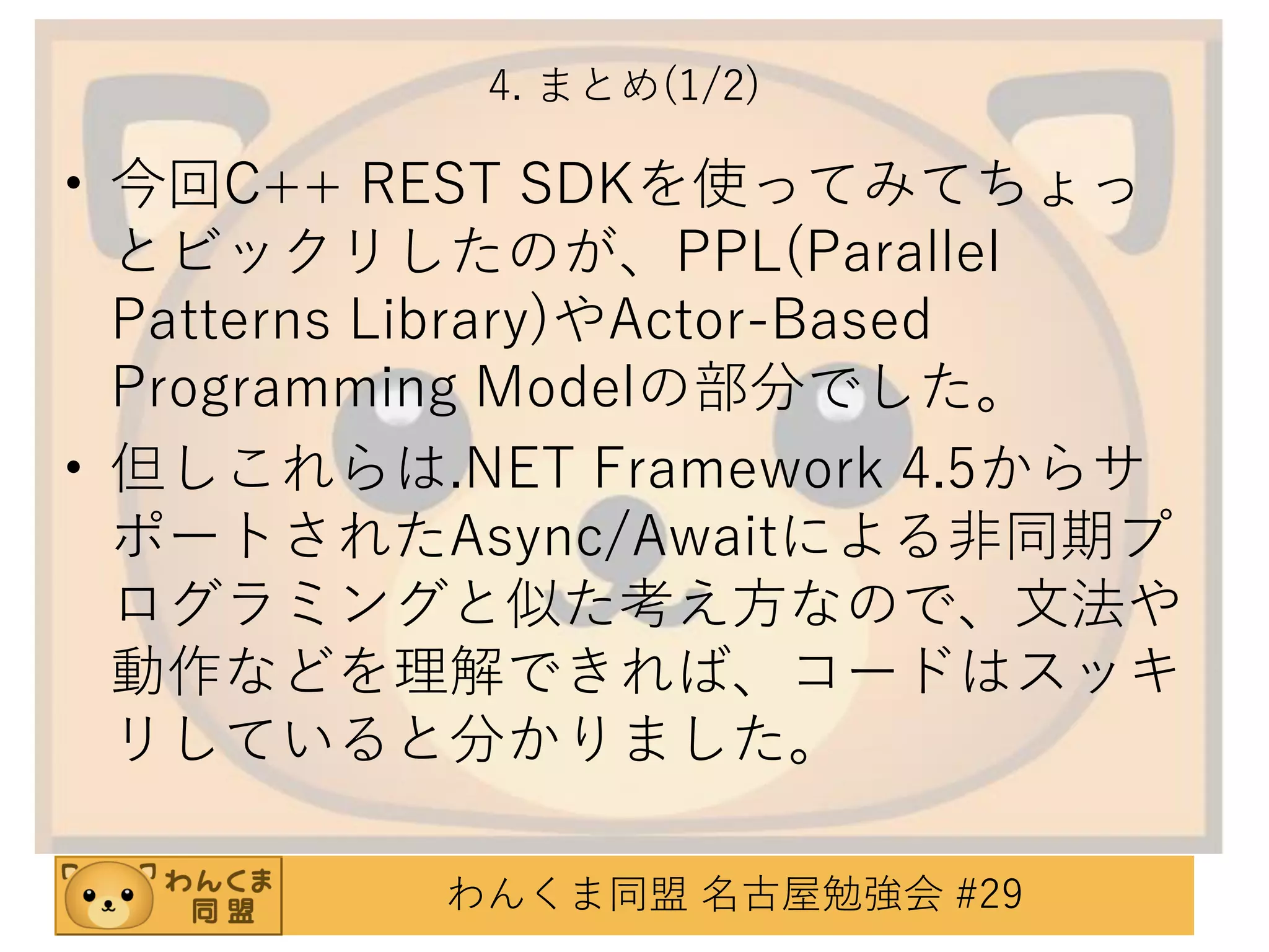 4. まとめ(1/2)

• 今回C++ REST SDKを使ってみてちょっ
とビックリしたのが、PPL(Parallel
Patterns Library)やActor-Based
Programming Modelの部分でした。
• 但しこれらは.NET Framework 4.5からサ
ポートされたAsync/Awaitによる非同期プ
ログラミングと似た考え方なので、文法や
動作などを理解できれば、コードはスッキ
リしていると分かりました。
わんくま同盟 名古屋勉強会 #29

 