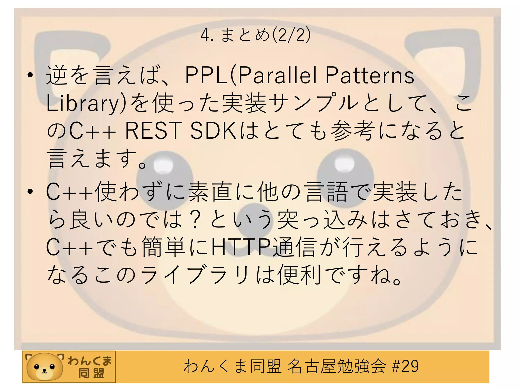 4. まとめ(2/2)

• 逆を言えば、PPL(Parallel Patterns
Library)を使った実装サンプルとして、こ
のC++ REST SDKはとても参考になると
言えます。
• C++使わずに素直に他の言語で実装した
ら良いのでは？という突っ込みはさておき、
C++でも簡単にHTTP通信が行えるように
なるこのライブラリは便利ですね。

わんくま同盟 名古屋勉強会 #29

 