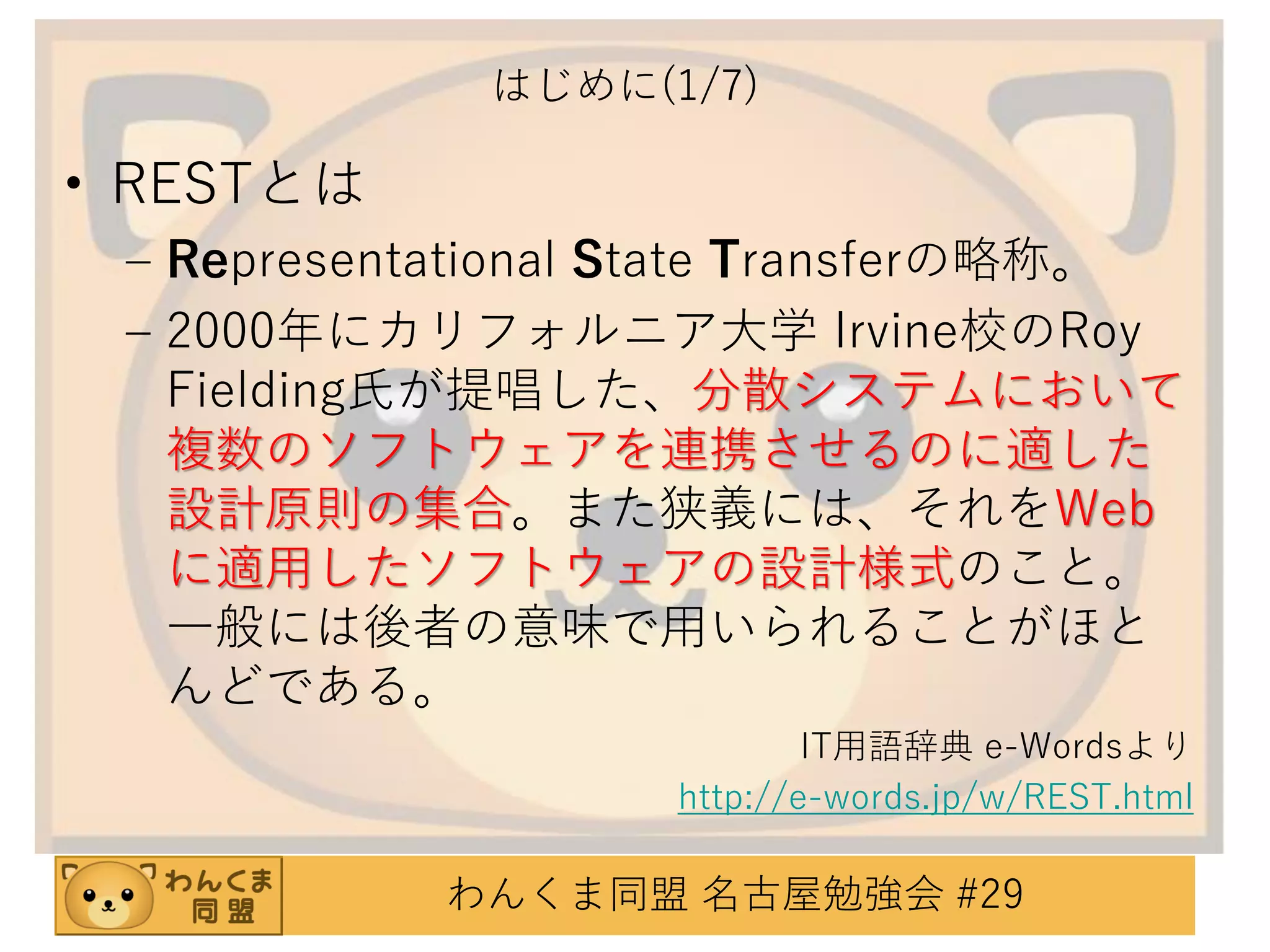 はじめに(1/7)

• RESTとは
– Representational State Transferの略称。
– 2000年にカリフォルニア大学 Irvine校のRoy
Fielding氏が提唱した、分散システムにおいて
複数のソフトウェアを連携させるのに適した
設計原則の集合。また狭義には、それをWeb
に適用したソフトウェアの設計様式のこと。
一般には後者の意味で用いられることがほと
んどである。
IT用語辞典 e-Wordsより
http://e-words.jp/w/REST.html

わんくま同盟 名古屋勉強会 #29

 