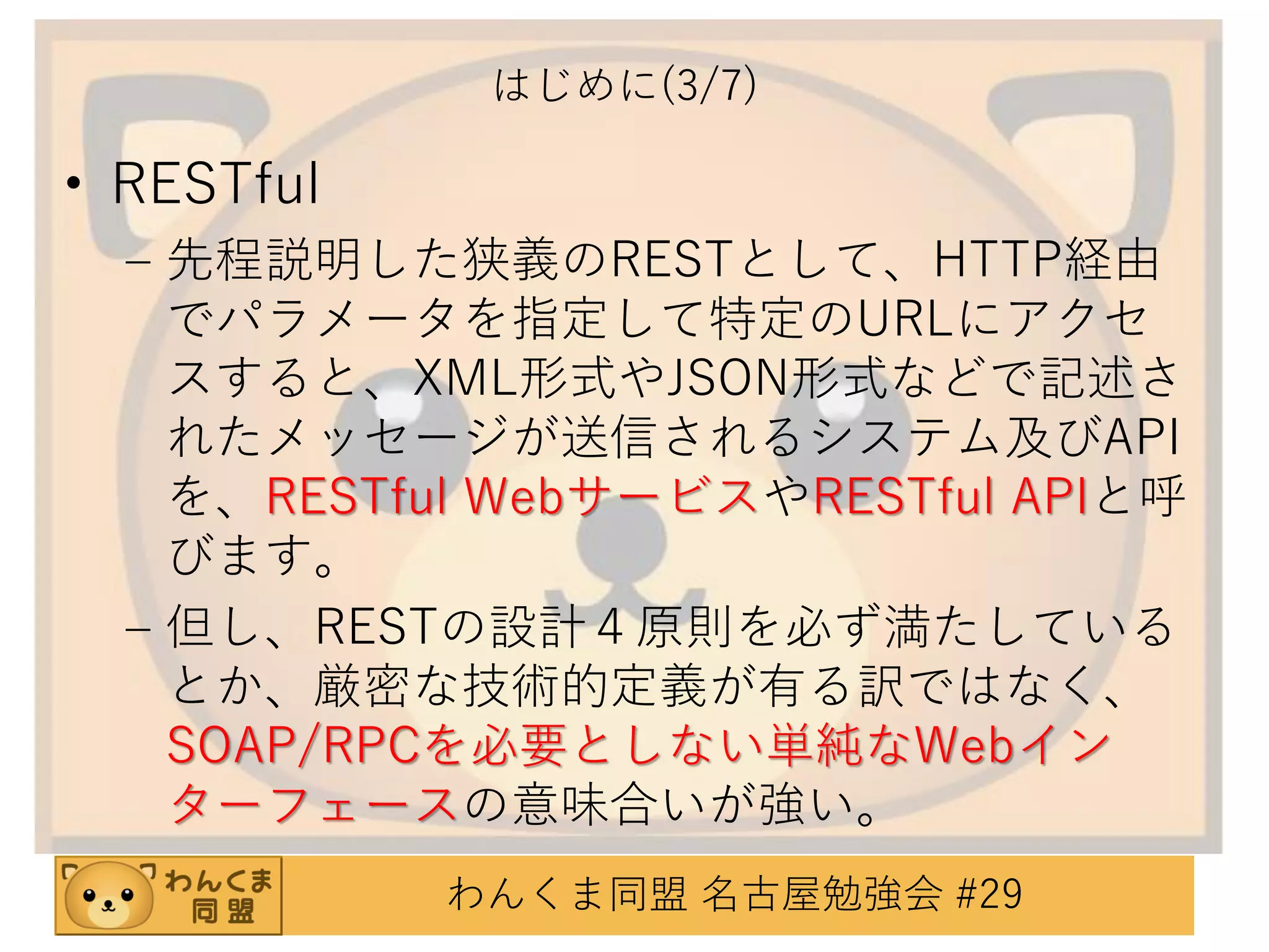 はじめに(3/7)

• RESTful
– 先程説明した狭義のRESTとして、HTTP経由
でパラメータを指定して特定のURLにアクセ
スすると、XML形式やJSON形式などで記述さ
れたメッセージが送信されるシステム及びAPI
を、RESTful WebサービスやRESTful APIと呼
びます。
– 但し、RESTの設計４原則を必ず満たしている
とか、厳密な技術的定義が有る訳ではなく、
SOAP/RPCを必要としない単純なWebイン
ターフェースの意味合いが強い。
わんくま同盟 名古屋勉強会 #29

 