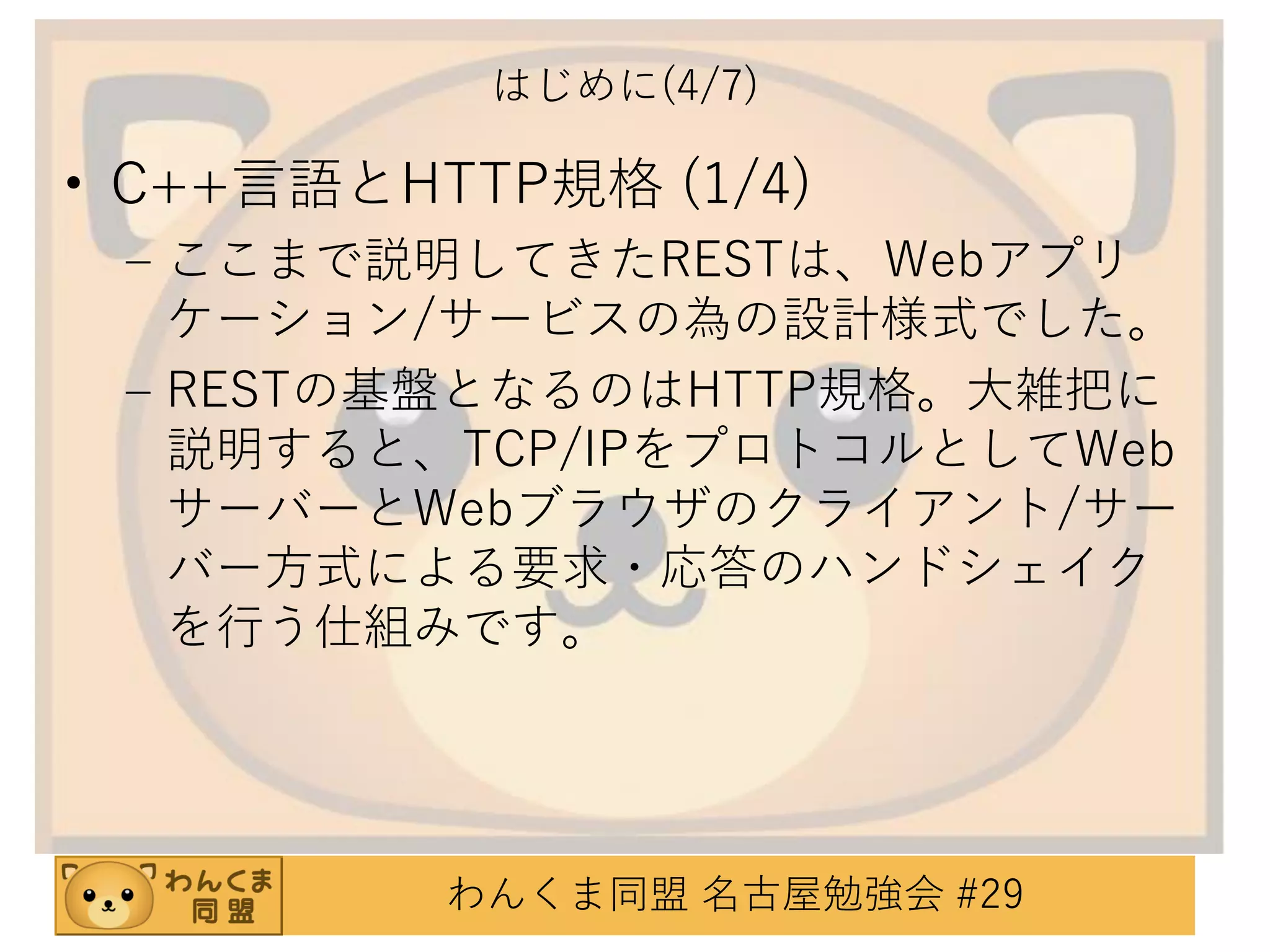 はじめに(4/7)

• C++言語とHTTP規格 (1/4)
– ここまで説明してきたRESTは、Webアプリ
ケーション/サービスの為の設計様式でした。
– RESTの基盤となるのはHTTP規格。大雑把に
説明すると、TCP/IPをプロトコルとしてWeb
サーバーとWebブラウザのクライアント/サー
バー方式による要求・応答のハンドシェイク
を行う仕組みです。

わんくま同盟 名古屋勉強会 #29

 