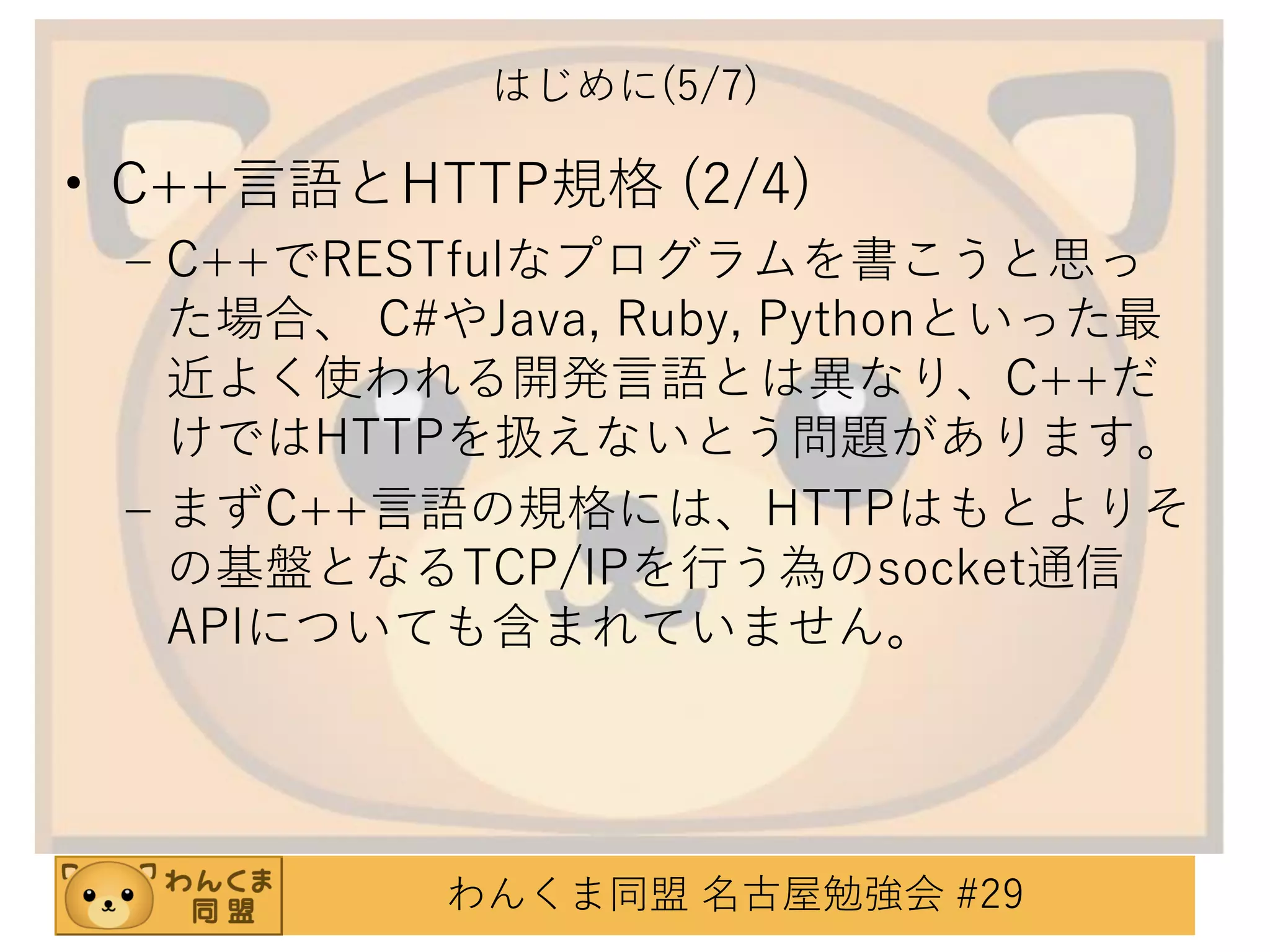 はじめに(5/7)

• C++言語とHTTP規格 (2/4)
– C++でRESTfulなプログラムを書こうと思っ
た場合、 C#やJava, Ruby, Pythonといった最
近よく使われる開発言語とは異なり、C++だ
けではHTTPを扱えないとう問題があります。
– まずC++言語の規格には、HTTPはもとよりそ
の基盤となるTCP/IPを行う為のsocket通信
APIについても含まれていません。

わんくま同盟 名古屋勉強会 #29

 