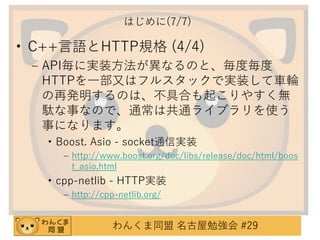 はじめに(7/7)

• C++言語とHTTP規格 (4/4)
– API毎に実装方法が異なるのと、毎度毎度
HTTPを一部又はフルスタックで実装して車輪
の再発明するのは、不具合も起こりやすく無
駄な事なので、通常は共通ライブラリを使う
事になります。
• Boost. Asio - socket通信実装
– http://www.boost.org/doc/libs/release/doc/html/boos
t_asio.html

• cpp-netlib - HTTP実装
– http://cpp-netlib.org/

わんくま同盟 名古屋勉強会 #29

 