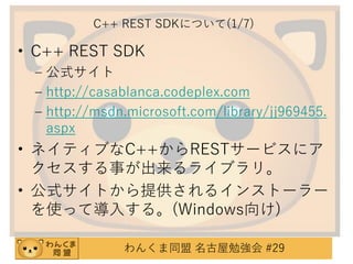 C++ REST SDKについて(1/7)

• C++ REST SDK
– 公式サイト
– http://casablanca.codeplex.com
– http://msdn.microsoft.com/library/jj969455.
aspx

• ネイティブなC++からRESTサービスにア
クセスする事が出来るライブラリ。
• 公式サイトから提供されるインストーラー
を使って導入する。(Windows向け)
わんくま同盟 名古屋勉強会 #29

 