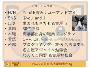 ジコ、ショウカイ。

•
•
•
•
•
•
•

H/N：
SNS：
出身：
年齢：
本職：
言語：
所属：

You&I(読み：ユーアンドアイ)
@you_and_i
生まれも育ちも名古屋市
30代中盤
商学部出身の職業プログラマ
C++, C#, VB6.0, 日本語COBOL
プログラミング生放送 名古屋支部
名古屋アジャイル勉強会
わんくま同盟 名古屋勉強会
わんくま同盟 名古屋勉強会 #29
2

 