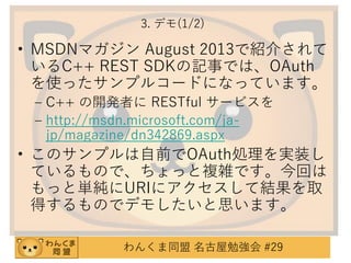 3. デモ(1/2)

• MSDNマガジン August 2013で紹介されて
いるC++ REST SDKの記事では、OAuth
を使ったサンプルコードになっています。
– C++ の開発者に RESTful サービスを
– http://msdn.microsoft.com/jajp/magazine/dn342869.aspx

• このサンプルは自前でOAuth処理を実装し
ているもので、ちょっと複雑です。今回は
もっと単純にURIにアクセスして結果を取
得するものでデモしたいと思います。
わんくま同盟 名古屋勉強会 #29

 