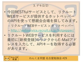 3. デモ(2/2)

• 今回RESTfulサービスとして、リクルート
WEBサービスが提供するホットペッパー
のAPIを使って懇親会会場を探してみます。
– リクルートWEBサービス > ホットペッパー
– http://webservice.recruit.co.jp/hotpepper/

• リクルートWEBサービスを利用するには
最初に[新規登録]のリンクからE-Mailアド
レスを入力して、APIキーを取得する必要
があります。
わんくま同盟 名古屋勉強会 #29

 