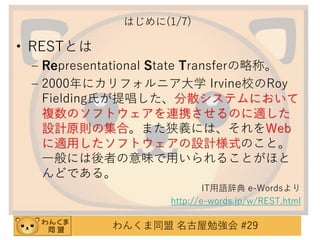 はじめに(1/7)

• RESTとは
– Representational State Transferの略称。
– 2000年にカリフォルニア大学 Irvine校のRoy
Fielding氏が提唱した、分散システムにおいて
複数のソフトウェアを連携させるのに適した
設計原則の集合。また狭義には、それをWeb
に適用したソフトウェアの設計様式のこと。
一般には後者の意味で用いられることがほと
んどである。
IT用語辞典 e-Wordsより
http://e-words.jp/w/REST.html

わんくま同盟 名古屋勉強会 #29

 