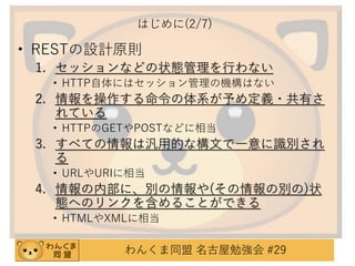 はじめに(2/7)

• RESTの設計原則
1. セッションなどの状態管理を行わない
• HTTP自体にはセッション管理の機構はない

2. 情報を操作する命令の体系が予め定義・共有さ
れている
• HTTPのGETやPOSTなどに相当

3. すべての情報は汎用的な構文で一意に識別され
る
• URLやURIに相当

4. 情報の内部に、別の情報や(その情報の別の)状
態へのリンクを含めることができる
• HTMLやXMLに相当

わんくま同盟 名古屋勉強会 #29

 