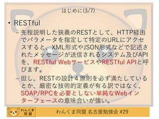 はじめに(3/7)

• RESTful
– 先程説明した狭義のRESTとして、HTTP経由
でパラメータを指定して特定のURLにアクセ
スすると、XML形式やJSON形式などで記述さ
れたメッセージが送信されるシステム及びAPI
を、RESTful WebサービスやRESTful APIと呼
びます。
– 但し、RESTの設計４原則を必ず満たしている
とか、厳密な技術的定義が有る訳ではなく、
SOAP/RPCを必要としない単純なWebイン
ターフェースの意味合いが強い。
わんくま同盟 名古屋勉強会 #29

 