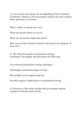 1) you are the web master for the Republican Party National
Committee. Prepare a risk assessment analysis for your website.
Some questions to consider:
Who is likely to attack your site?
When are attacks likely to occur?
What sort of attacks might take place?
How can you best minimize attacks and protect the integrity of
your site?
2) Do a bit of research on penetration testing
techniques. Investigate and document the following
Five network penetration testing techniques
Advantages and disadvantages of each
One notable social engineering test
Possible negative implications of penetration testing
3) Discuss in 300 words whether the government should
regulate Facebook more closely.
 