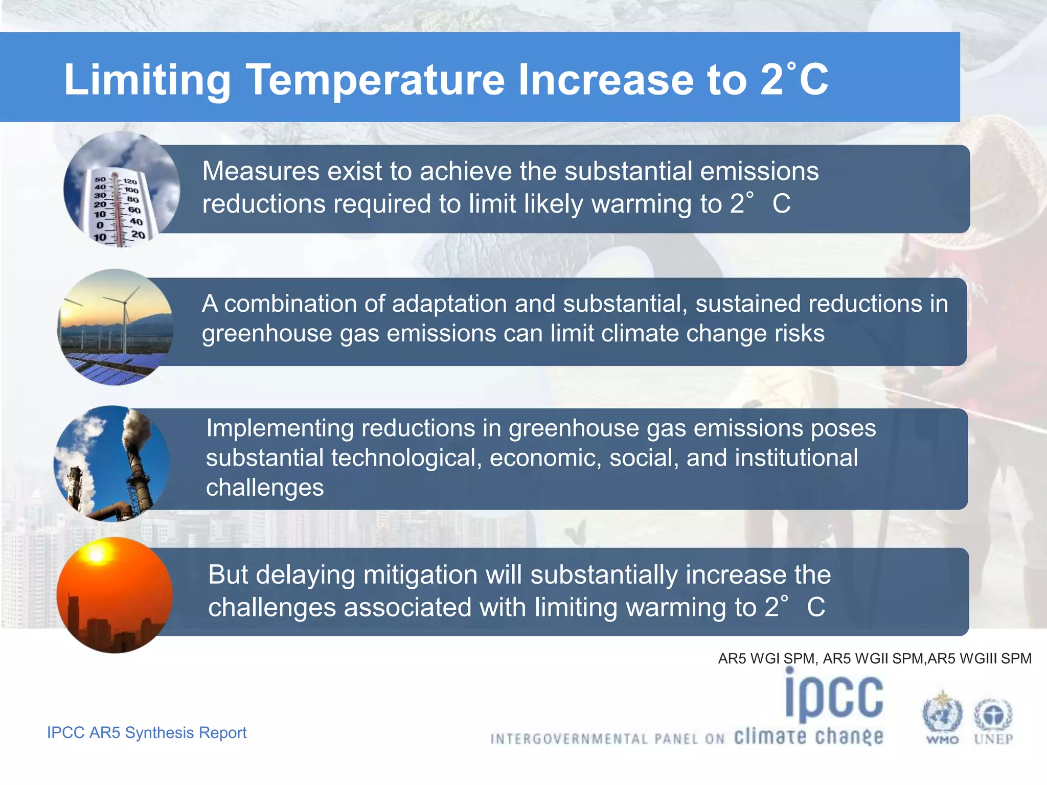 IPCC AR5 Synthesis Report
Limiting Temperature Increase to 2˚C
Measures exist to achieve the substantial emissions
reductions required to limit likely warming to 2°C
A combination of adaptation and substantial, sustained reductions in
greenhouse gas emissions can limit climate change risks
Implementing reductions in greenhouse gas emissions poses
substantial technological, economic, social, and institutional
challenges
But delaying mitigation will substantially increase the
challenges associated with limiting warming to 2°C
AR5 WGI SPM, AR5 WGII SPM,AR5 WGIII SPM
 