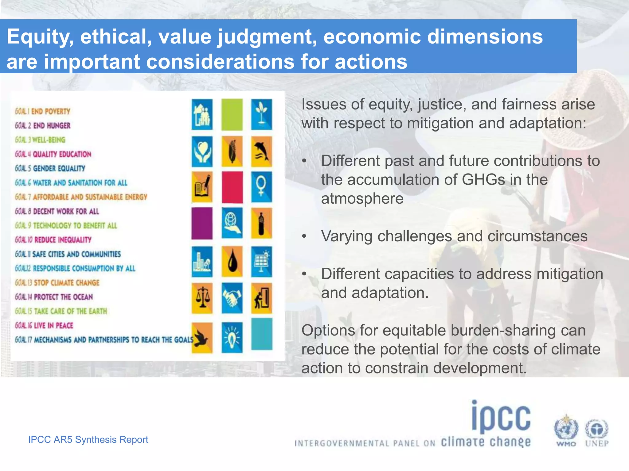 IPCC AR5 Synthesis Report
Equity, ethical, value judgment, economic dimensions
are important considerations for actions
Issues of equity, justice, and fairness arise
with respect to mitigation and adaptation:
• Different past and future contributions to
the accumulation of GHGs in the
atmosphere
• Varying challenges and circumstances
• Different capacities to address mitigation
and adaptation.
Options for equitable burden-sharing can
reduce the potential for the costs of climate
action to constrain development.
 