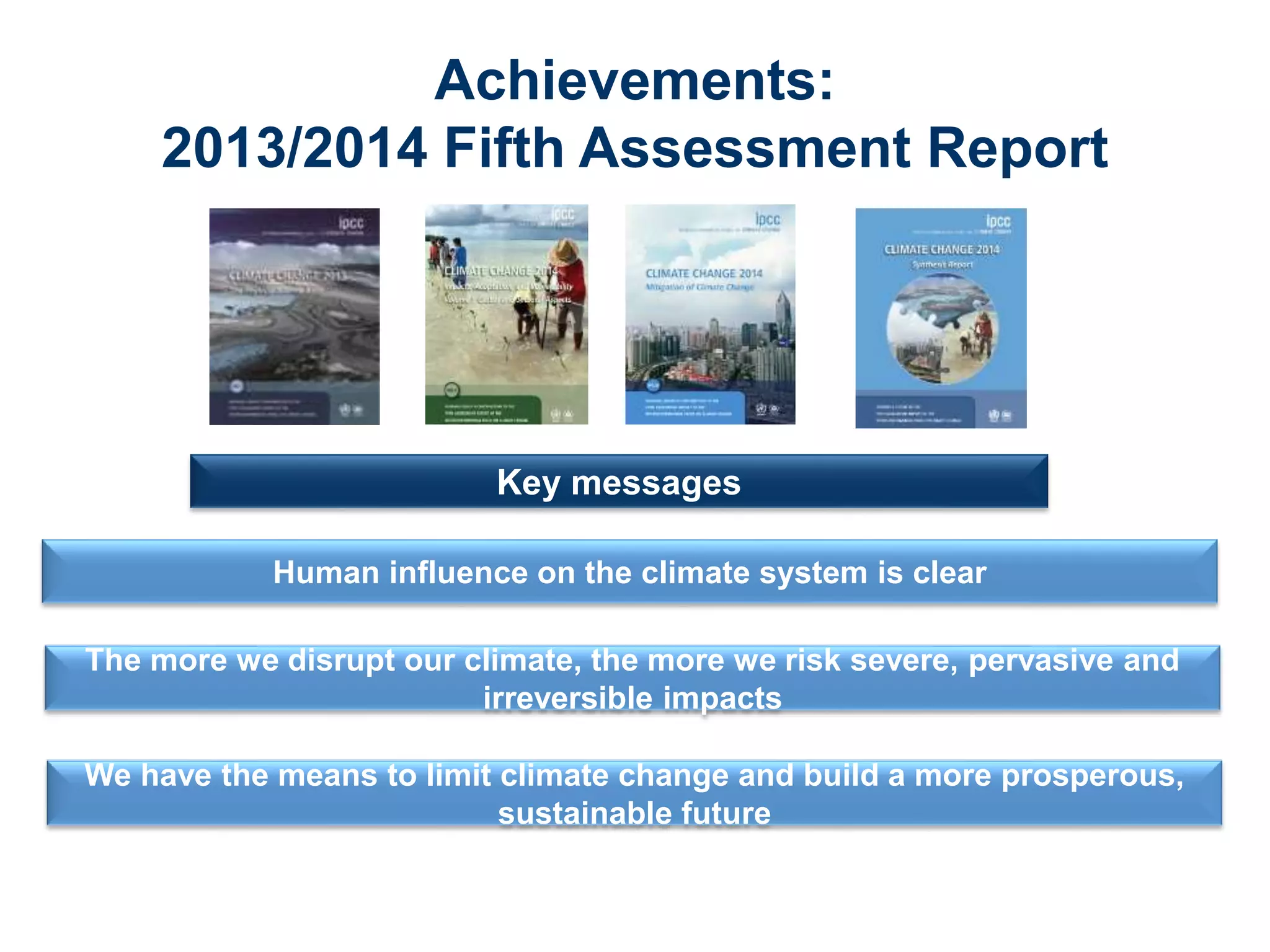 Achievements:
2013/2014 Fifth Assessment Report
Human influence on the climate system is clear
Key messages
The more we disrupt our climate, the more we risk severe, pervasive and
irreversible impacts
We have the means to limit climate change and build a more prosperous,
sustainable future
 