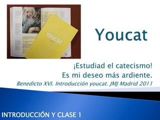 ¡Estudiad el catecismo! 
Es mi deseo más ardiente. 
Benedicto XVI. Introducción youcat. JMJ Madrid 2011 
INTRODUCCIÓN Y CLASE 1 
 