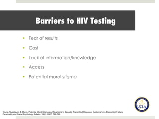 Barriers to HIV Testing
§  Fear of results
§  Cost
§  Lack of information/knowledge
§  Access
§  Potential moral stigma
Young, Nussbaum, & Monin. Potential Moral Stigma and Reactions to Sexually Transmitted Diseases: Evidence for a Disjunction Fallacy.
Personality and Social Psychology Bulletin, 33(6), 2007; 789-799.
 