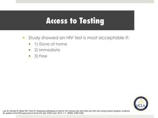 Access to Testing
§  Study showed an HIV test is most acceptable if:
§  1) Done at home
§  2) Immediate
§  3) Free
Lee SJ, Brooks R, Bolan RK, Flynn R. Assessing willingness to test for HIV among men who have sex with men using conjoint analysis, evidence
for uptake of the FDA-approved at-home HIV test. AIDS Care. 2013; 1-7. [PMID: 23651439]
 