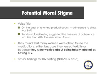 Potential Moral Stigma
§  Voice Trial
¤  On the basis of returned product counts -- adherence to drugs
was 86%.
¤  Random blood testing suggested the true rate of adherence
was less than 40%, the researchers found.
§  They found that many women were afraid to use the
medications, either because they feared toxicity or
because they were worried about being falsely labeled as
having HIV.
§  Similar findings for HIV testing (NHAMCS data)
 