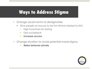 Ways to Address Stigma
§  Change social norms to destigmatize
§  Give people an excuse to test for HIV(not related to HIV)
§  High incentives for testing
§  Opt-out/default
§  Increase access
§  Change situation to avoid potential moral stigma
§  Make behavior private
 