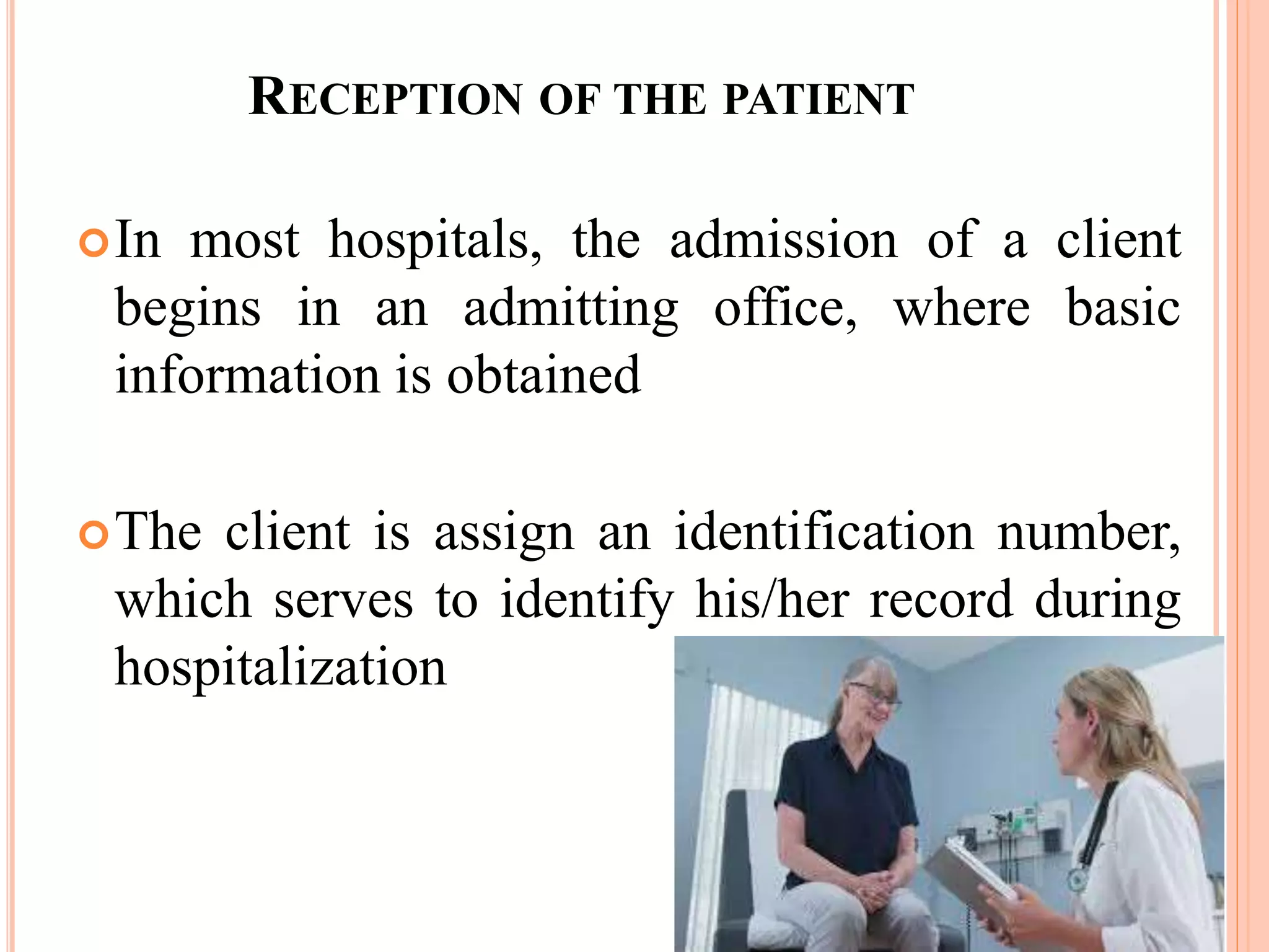 RECEPTION OF THE PATIENT
In most hospitals, the admission of a client
begins in an admitting office, where basic
information is obtained
The client is assign an identification number,
which serves to identify his/her record during
hospitalization
 