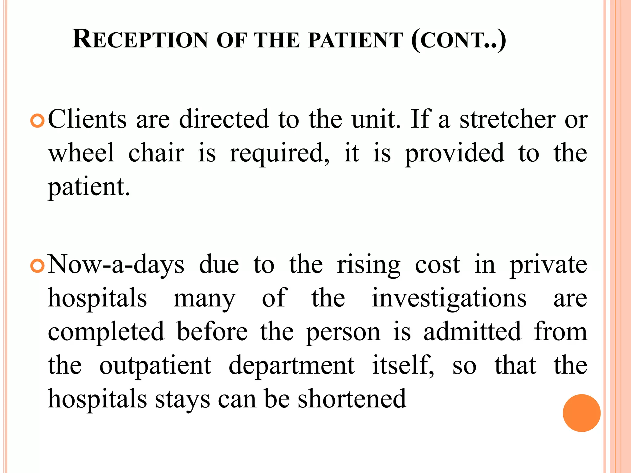 RECEPTION OF THE PATIENT (CONT..)
Clients are directed to the unit. If a stretcher or
wheel chair is required, it is provided to the
patient.
Now-a-days due to the rising cost in private
hospitals many of the investigations are
completed before the person is admitted from
the outpatient department itself, so that the
hospitals stays can be shortened
 