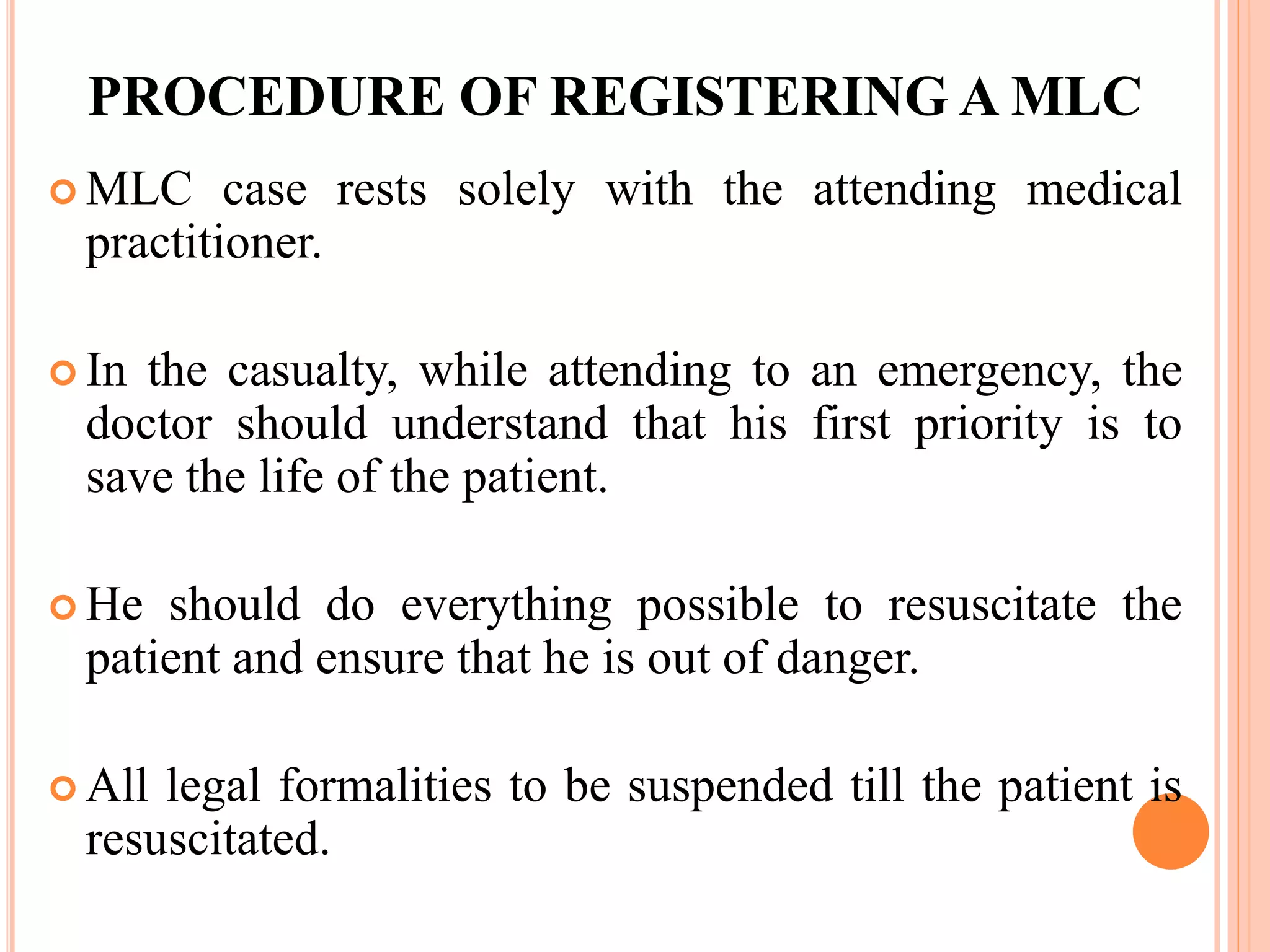 PROCEDURE OF REGISTERING A MLC
 MLC case rests solely with the attending medical
practitioner.
 In the casualty, while attending to an emergency, the
doctor should understand that his first priority is to
save the life of the patient.
 He should do everything possible to resuscitate the
patient and ensure that he is out of danger.
 All legal formalities to be suspended till the patient is
resuscitated.
 