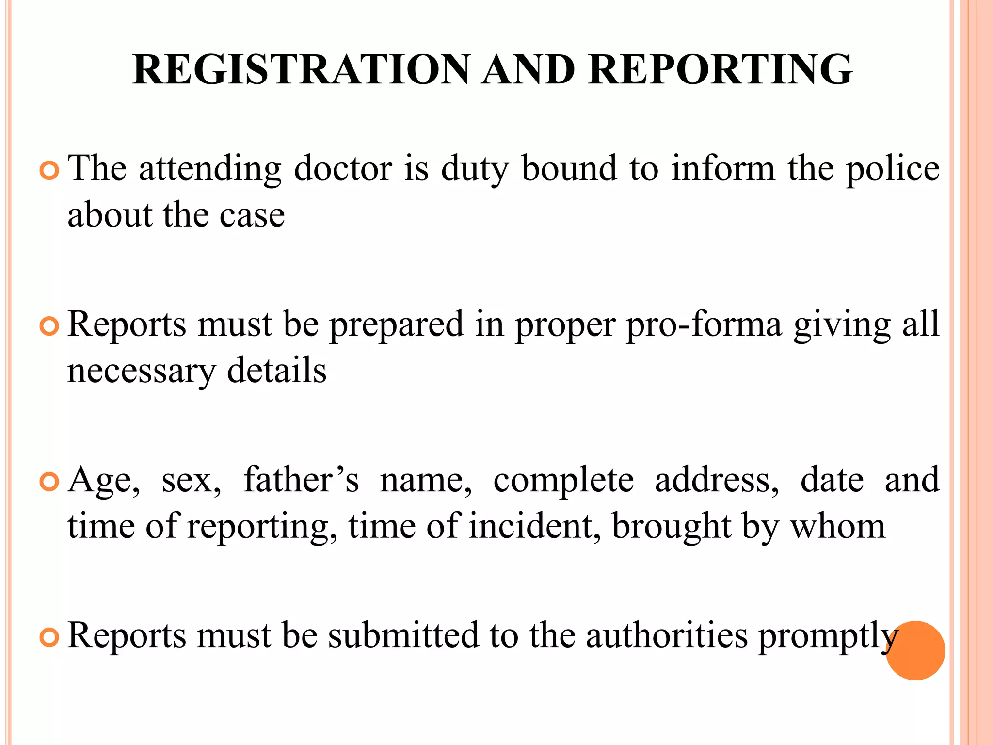 REGISTRATION AND REPORTING
 The attending doctor is duty bound to inform the police
about the case
 Reports must be prepared in proper pro-forma giving all
necessary details
 Age, sex, father’s name, complete address, date and
time of reporting, time of incident, brought by whom
 Reports must be submitted to the authorities promptly
 