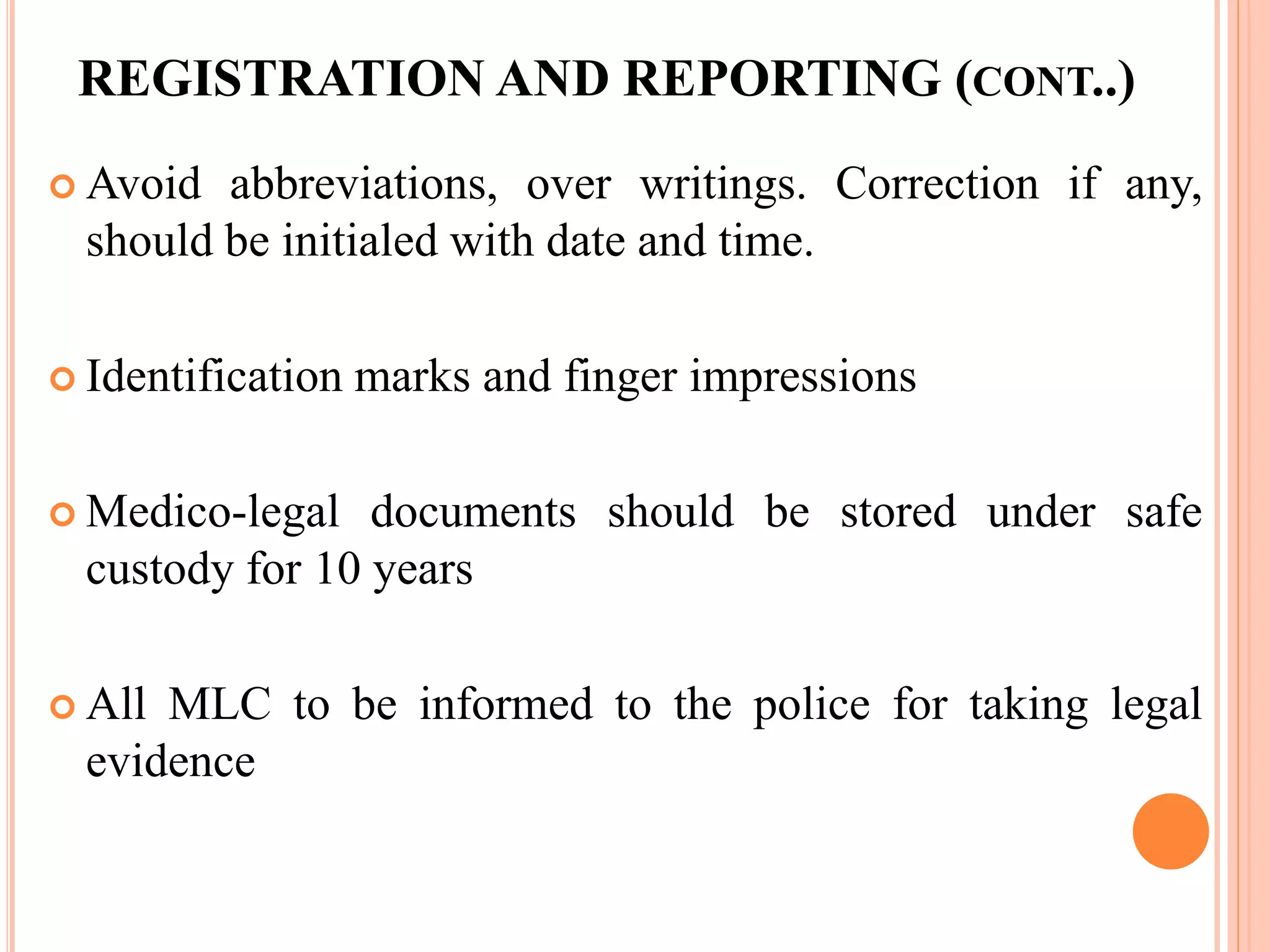 REGISTRATION AND REPORTING (CONT..)
 Avoid abbreviations, over writings. Correction if any,
should be initialed with date and time.
 Identification marks and finger impressions
 Medico-legal documents should be stored under safe
custody for 10 years
 All MLC to be informed to the police for taking legal
evidence
 