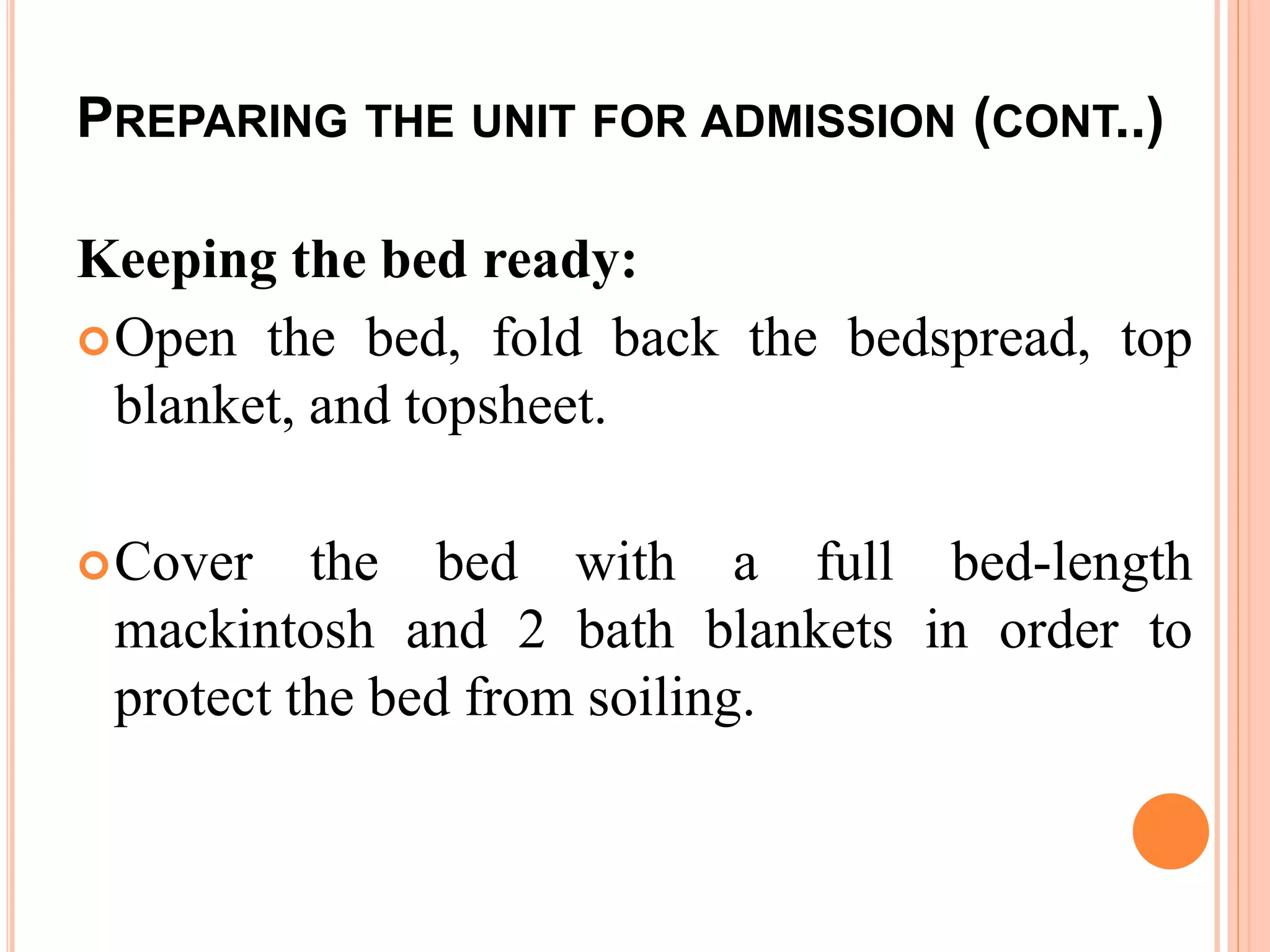 PREPARING THE UNIT FOR ADMISSION (CONT..)
Keeping the bed ready:
Open the bed, fold back the bedspread, top
blanket, and topsheet.
Cover the bed with a full bed-length
mackintosh and 2 bath blankets in order to
protect the bed from soiling.
 