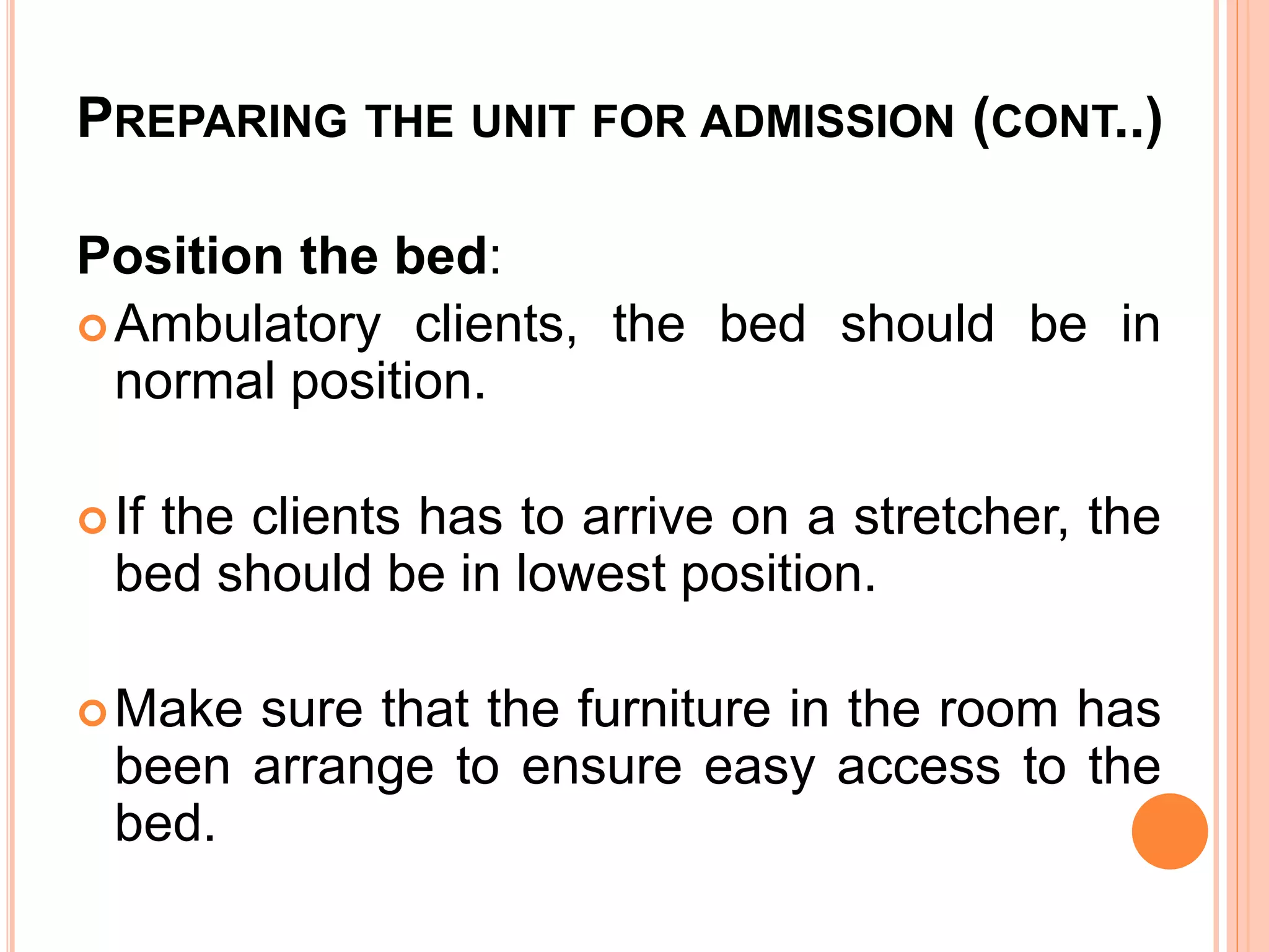 PREPARING THE UNIT FOR ADMISSION (CONT..)
Position the bed:
Ambulatory clients, the bed should be in
normal position.
If the clients has to arrive on a stretcher, the
bed should be in lowest position.
Make sure that the furniture in the room has
been arrange to ensure easy access to the
bed.
 