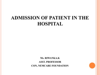 ADMISSION OF PATIENT IN THE
HOSPITAL
Ms. RIWANKA.K
ASST. PROFESSOR
CON, NEMCARE FOUNDATION
 