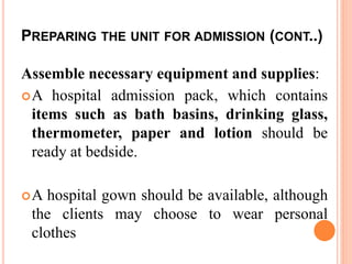 PREPARING THE UNIT FOR ADMISSION (CONT..)
Assemble necessary equipment and supplies:
A hospital admission pack, which contains
items such as bath basins, drinking glass,
thermometer, paper and lotion should be
ready at bedside.
A hospital gown should be available, although
the clients may choose to wear personal
clothes
 