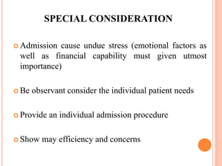 SPECIAL CONSIDERATION
 Admission cause undue stress (emotional factors as
well as financial capability must given utmost
importance)
 Be observant consider the individual patient needs
 Provide an individual admission procedure
 Show may efficiency and concerns
 