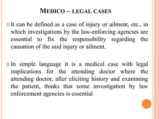 MEDICO – LEGAL CASES
 It can be defined as a case of injury or ailment, etc., in
which investigations by the law-enforcing agencies are
essential to fix the responsibility regarding the
causation of the said injury or ailment.
 In simple language it is a medical case with legal
implications for the attending doctor where the
attending doctor, after eliciting history and examining
the patient, thinks that some investigation by law
enforcement agencies is essential
 