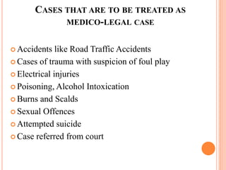 CASES THAT ARE TO BE TREATED AS
MEDICO-LEGAL CASE
 Accidents like Road Traffic Accidents
 Cases of trauma with suspicion of foul play
 Electrical injuries
 Poisoning, Alcohol Intoxication
 Burns and Scalds
 Sexual Offences
 Attempted suicide
 Case referred from court
 