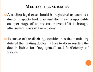 MEDICO –LEGAL ISSUES
 A medico legal case should be registered as soon as a
doctor suspects foul play and the same is applicable
on later stage of admission or even if it is brought
after several days of the incident.
 Issuance of the discharge certificate is the mandatory
duty of the treating doctor; failure to do so renders the
doctor liable for "negligence" and "deficiency of
service
 